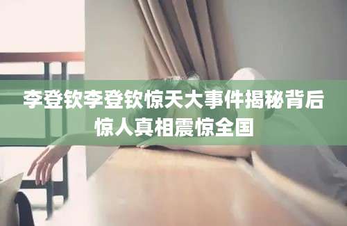 李登钦李登钦惊天大事件揭秘背后惊人真相震惊全国