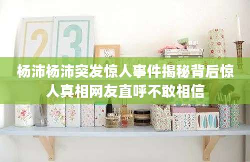 杨沛杨沛突发惊人事件揭秘背后惊人真相网友直呼不敢相信
