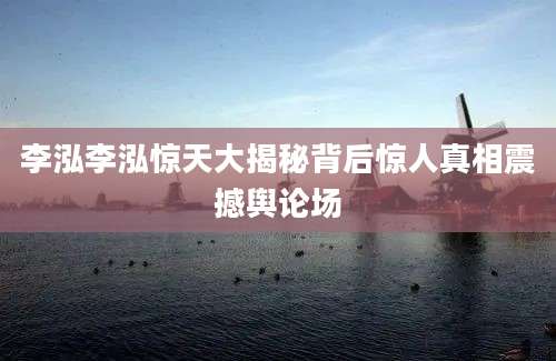 李泓李泓惊天大揭秘背后惊人真相震撼舆论场