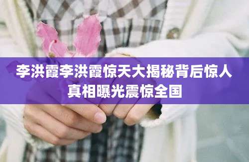 李洪霞李洪霞惊天大揭秘背后惊人真相曝光震惊全国