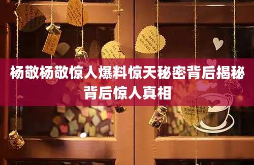 杨敬杨敬惊人爆料惊天秘密背后揭秘背后惊人真相