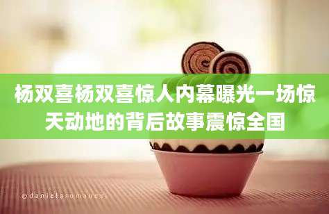 杨双喜杨双喜惊人内幕曝光一场惊天动地的背后故事震惊全国
