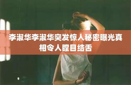 李淑华李淑华突发惊人秘密曝光真相令人瞠目结舌