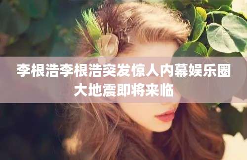李根浩李根浩突发惊人内幕娱乐圈大地震即将来临