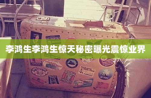 李鸿生李鸿生惊天秘密曝光震惊业界