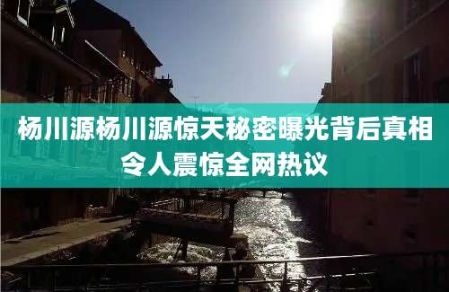 杨川源杨川源惊天秘密曝光背后真相令人震惊全网热议