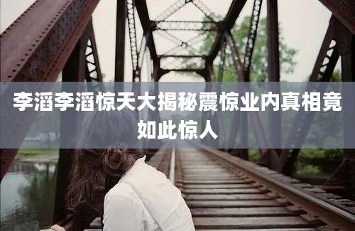 李滔李滔惊天大揭秘震惊业内真相竟如此惊人