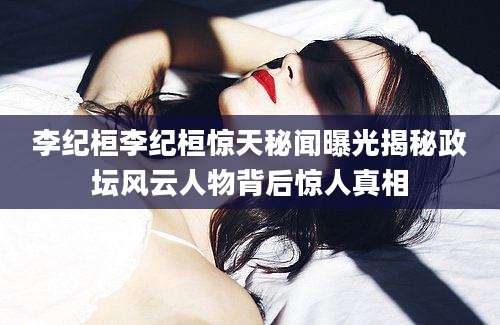 李纪桓李纪桓惊天秘闻曝光揭秘政坛风云人物背后惊人真相