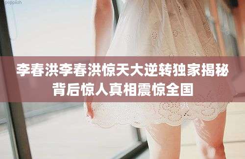 李春洪李春洪惊天大逆转独家揭秘背后惊人真相震惊全国