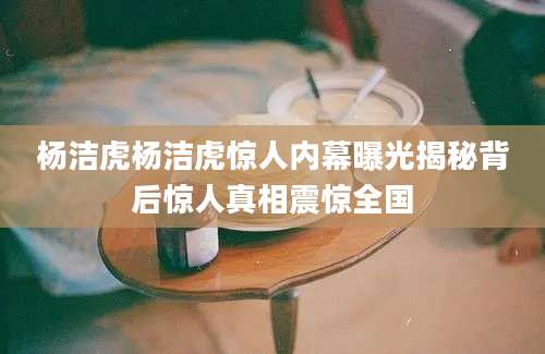 杨洁虎杨洁虎惊人内幕曝光揭秘背后惊人真相震惊全国