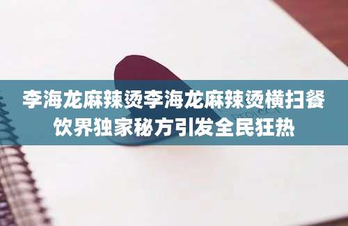 李海龙麻辣烫李海龙麻辣烫横扫餐饮界独家秘方引发全民狂热