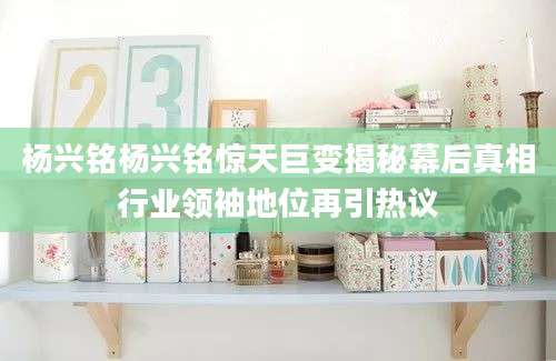 杨兴铭杨兴铭惊天巨变揭秘幕后真相行业领袖地位再引热议