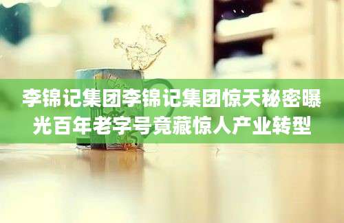 李锦记集团李锦记集团惊天秘密曝光百年老字号竟藏惊人产业转型