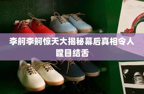 李舸李舸惊天大揭秘幕后真相令人瞠目结舌