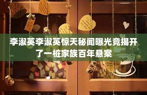 李淑英李淑英惊天秘闻曝光竟揭开了一桩家族百年悬案