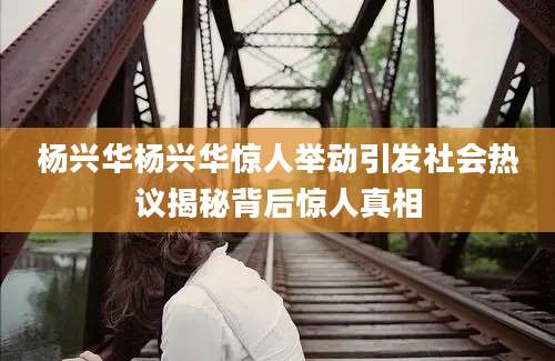 杨兴华杨兴华惊人举动引发社会热议揭秘背后惊人真相