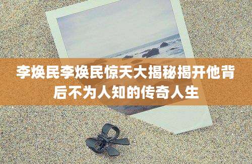 李焕民李焕民惊天大揭秘揭开他背后不为人知的传奇人生