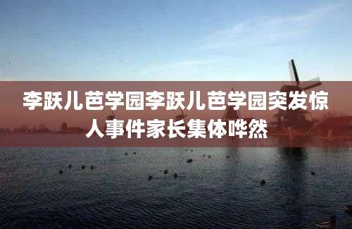 李跃儿芭学园李跃儿芭学园突发惊人事件家长集体哗然