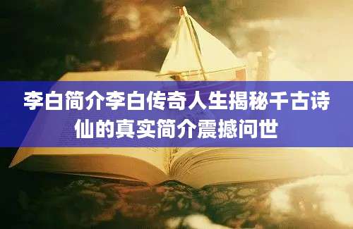 李白简介李白传奇人生揭秘千古诗仙的真实简介震撼问世