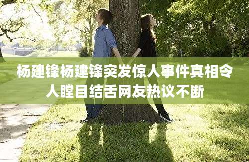 杨建锋杨建锋突发惊人事件真相令人瞠目结舌网友热议不断