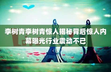 李树青李树青惊人揭秘背后惊人内幕曝光行业震动不已
