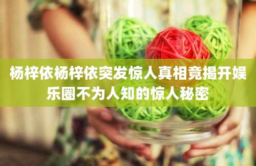 杨梓依杨梓依突发惊人真相竟揭开娱乐圈不为人知的惊人秘密