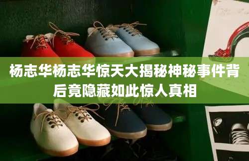 杨志华杨志华惊天大揭秘神秘事件背后竟隐藏如此惊人真相