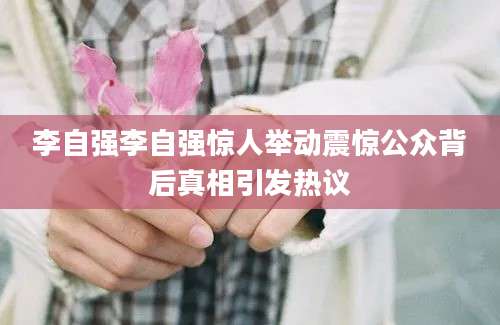 李自强李自强惊人举动震惊公众背后真相引发热议