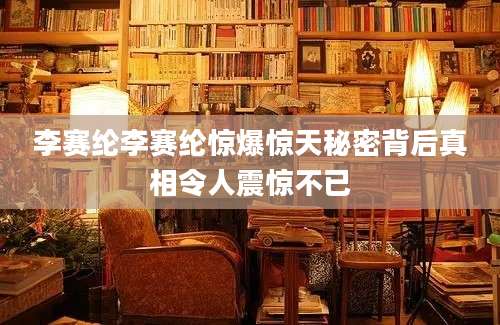 李赛纶李赛纶惊爆惊天秘密背后真相令人震惊不已