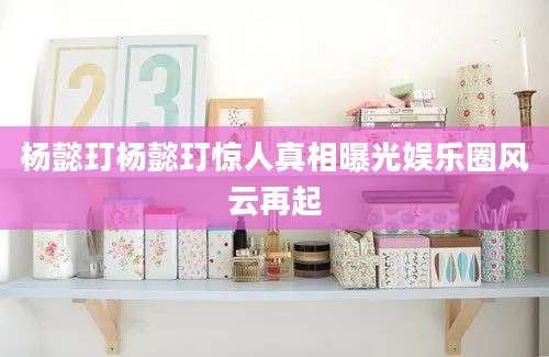 杨懿玎杨懿玎惊人真相曝光娱乐圈风云再起