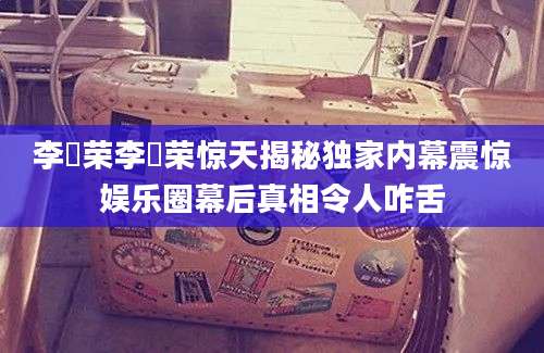 李璟荣李璟荣惊天揭秘独家内幕震惊娱乐圈幕后真相令人咋舌