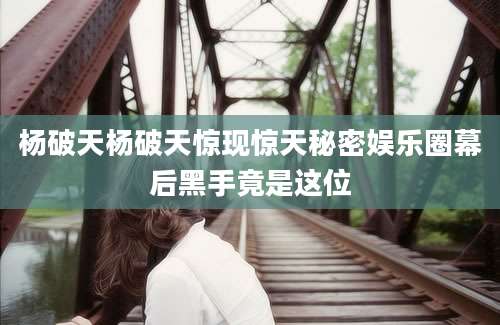 杨破天杨破天惊现惊天秘密娱乐圈幕后黑手竟是这位