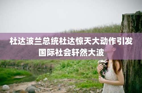 杜达波兰总统杜达惊天大动作引发国际社会轩然大波