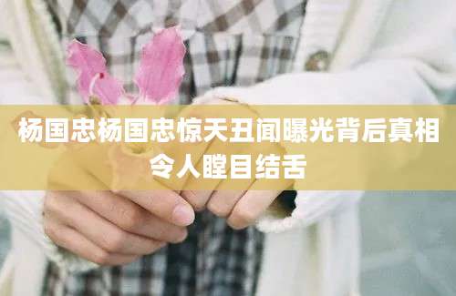 杨国忠杨国忠惊天丑闻曝光背后真相令人瞠目结舌
