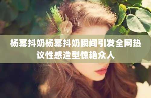 杨幂抖奶杨幂抖奶瞬间引发全网热议性感造型惊艳众人