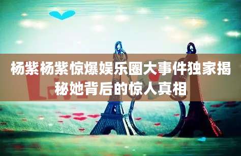 杨紫杨紫惊爆娱乐圈大事件独家揭秘她背后的惊人真相