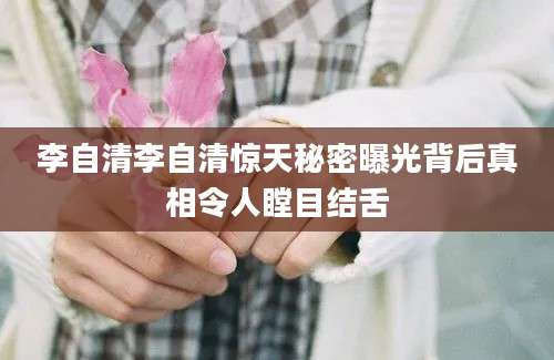 李自清李自清惊天秘密曝光背后真相令人瞠目结舌