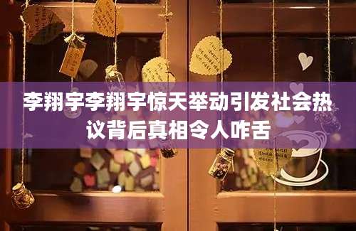 李翔宇李翔宇惊天举动引发社会热议背后真相令人咋舌