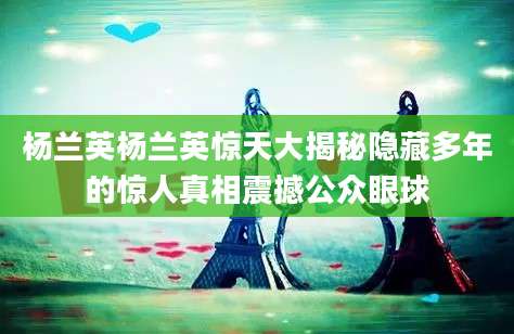 杨兰英杨兰英惊天大揭秘隐藏多年的惊人真相震撼公众眼球