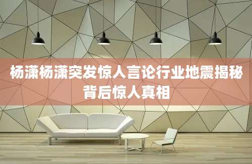 杨潇杨潇突发惊人言论行业地震揭秘背后惊人真相