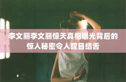 李文丽李文丽惊天真相曝光背后的惊人秘密令人瞠目结舌