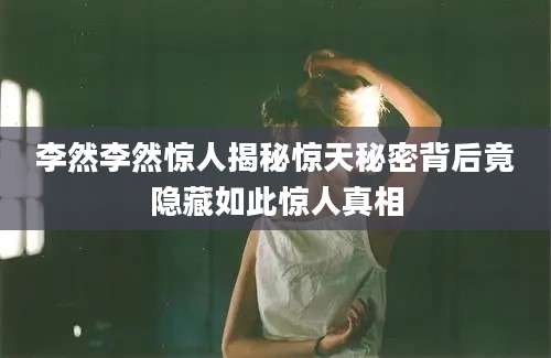 李然李然惊人揭秘惊天秘密背后竟隐藏如此惊人真相