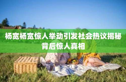 杨宽杨宽惊人举动引发社会热议揭秘背后惊人真相