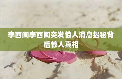 李西闽李西闽突发惊人消息揭秘背后惊人真相