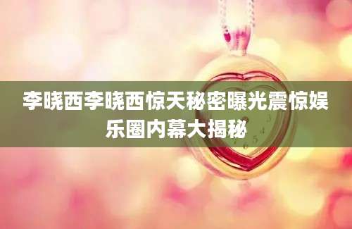李晓西李晓西惊天秘密曝光震惊娱乐圈内幕大揭秘