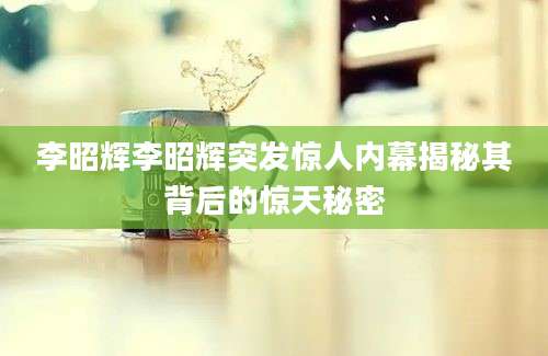 李昭辉李昭辉突发惊人内幕揭秘其背后的惊天秘密