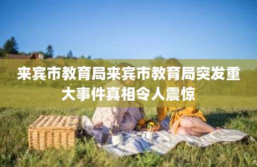 来宾市教育局来宾市教育局突发重大事件真相令人震惊