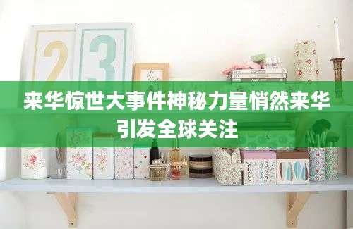 来华惊世大事件神秘力量悄然来华引发全球关注