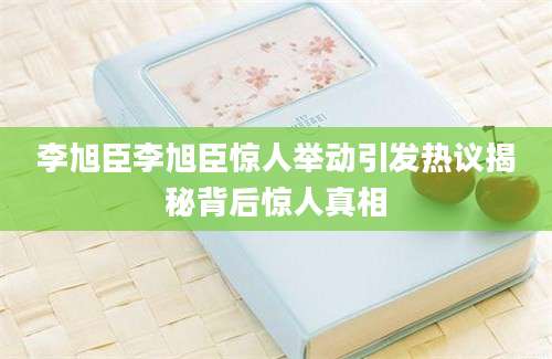 李旭臣李旭臣惊人举动引发热议揭秘背后惊人真相