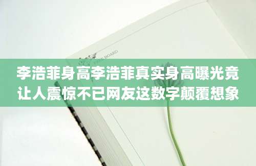 李浩菲身高李浩菲真实身高曝光竟让人震惊不已网友这数字颠覆想象